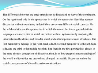 The differences between the three strands can be illustrated by way of the continuum.
On the right-hand side lie the approaches in which the researcher identifies abstract
discourses without examining in detail their use across different social contexts. On
the left-hand side are the approaches in which the researcher investigates details in
language use as activities in social interaction without systematically analyzing the
links between the details and broader social and cultural processes and structures. The
first perspective belongs to the right-hand side, the second perspective to the left-hand
side, and the third to the middle position. The focus in the first perspective, closest to
the more abstract conception of discourse, then, is on how people’s understandings of

the world and identities are created and changed in specific discourses and on the
social consequences of these discursive constructions.

 