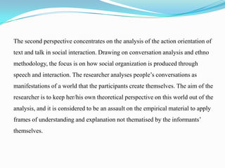 The second perspective concentrates on the analysis of the action orientation of
text and talk in social interaction. Drawing on conversation analysis and ethno
methodology, the focus is on how social organization is produced through
speech and interaction. The researcher analyses people’s conversations as
manifestations of a world that the participants create themselves. The aim of the

researcher is to keep her/his own theoretical perspective on this world out of the
analysis, and it is considered to be an assault on the empirical material to apply
frames of understanding and explanation not thematised by the informants’
themselves.

 