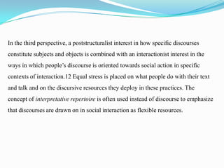 In the third perspective, a poststructuralist interest in how specific discourses
constitute subjects and objects is combined with an interactionist interest in the
ways in which people’s discourse is oriented towards social action in specific
contexts of interaction.12 Equal stress is placed on what people do with their text
and talk and on the discursive resources they deploy in these practices. The

concept of interpretative repertoire is often used instead of discourse to emphasize
that discourses are drawn on in social interaction as flexible resources.

 