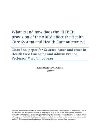 What is and how does the HITECH
provision of the ARRA affect the Health
Care System and Health Care outcomes?
Class final paper for Course: Issues and cases in
Health Care Financing and Administration,
Professor Marc Thibodeau
Student: Theodore L. Van Patten, Jr.
12/23/2010

Abstract: A monumental task is at hand, the Health Information Technology for Economic and Clinical
Act (HITECH) that was passed into law in February of 2009 as part of the American Recovery and
Reinvestment Act (ARRA). This is a huge undertaking that will take a decade to come to fruition. What
will happen to the Health Care System landscape and will the goals of better health care outcomes be
realized? This paper gives a background of the Act and tries to answer these questions.

 