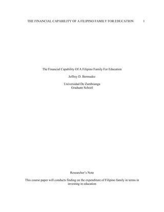 THE FINANCIAL CAPABILITY OF A FILIPINO FAMILY FOR EDUCATION 1
The Financial Capability Of A Filipino Family For Education
Jeffrey D. Bermudez
Universidad De Zamboanga
Graduate School
Researcher’s Note
This course paper will conducts finding on the expenditure of Filipino family in terms in
investing in education
 