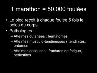 1 marathon = 50.000 foulées Le pied reçoit à chaque foulée 5 fois le poids du corps Pathologies : Atteintes cutanées : hématomes Atteintes musculo-tendineuses ( tendinites, entorses Atteintes osseuses : fractures de fatigue, périostites 