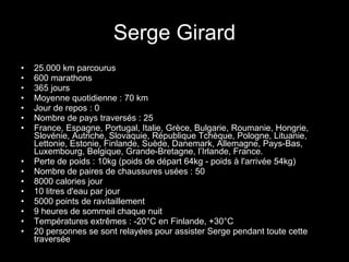Serge Girard 25.000 km parcourus 600 marathons 365 jours Moyenne quotidienne : 70 km Jour de repos : 0 Nombre de pays traversés : 25 France, Espagne, Portugal, Italie, Grèce, Bulgarie, Roumanie, Hongrie, Slovénie, Autriche, Slovaquie, République Tchèque, Pologne, Lituanie, Lettonie, Estonie, Finlande, Suède, Danemark, Allemagne, Pays-Bas, Luxembourg, Belgique, Grande-Bretagne, l’Irlande, France. Perte de poids : 10kg (poids de départ 64kg - poids à l'arrivée 54kg) Nombre de paires de chaussures usées : 50 8000 calories jour 10 litres d'eau par jour 5000 points de ravitaillement 9 heures de sommeil chaque nuit Températures extrêmes : -20°C en Finlande, +30°C 20 personnes se sont relayées pour assister Serge pendant toute cette traversée 