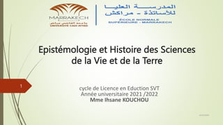 Epistémologie et Histoire des Sciences
de la Vie et de la Terre
cycle de Licence en Eduction SVT
Année universitaire 2021 /2022
Mme Ihsane KOUCHOU
4/20/2024
1
 