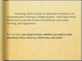 Knowing which courses to take each semester is an
important part of being a college student. You’ll learn more
about how to do this in future modules on curriculum,
advising, and registration.



But for now, you need to know whether you need to take
placement tests, and if so, which ones, and when.
 