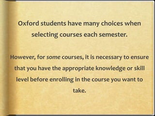 Oxford students have many choices when
        selecting courses each semester.


However, for some courses, it is necessary to ensure
 that you have the appropriate knowledge or skill
  level before enrolling in the course you want to
                       take.
 