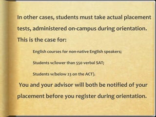 In other cases, students must take actual placement
tests, administered on-campus during orientation.
This is the case for:
      English courses for non-native English speakers;

      Students w/lower than 550 verbal SAT;

      Students w/below 23 on the ACT).

You and your advisor will both be notified of your
placement before you register during orientation.
 