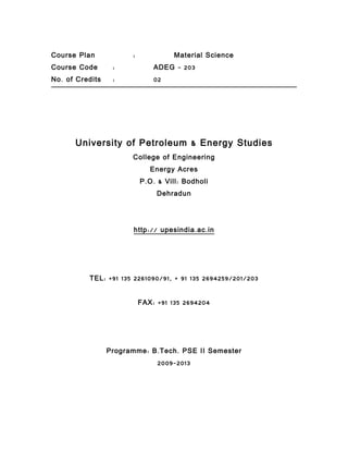 Course Plan              :               Material Science
Course Code        :             ADEG – 203
No . of Credits    :             02




       University of Petroleum & Energy Studies
                         College of Engineering
                                Energy Acres
                             P . O . & Vill : Bodholi
                                   Dehradun




                         http :// upesindia . ac . in




           TEL : +91 135 2261090/91, + 91 135 2694259/201/203


                             FAX : +91 135 2694204




                  Programme : B . Tech . PSE II Semester
                                   2009-2013
 