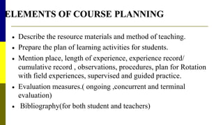  Describe the resource materials and method of teaching.
 Prepare the plan of learning activities for students.
 Mention place, length of experience, experience record/
cumulative record , observations, procedures, plan for Rotation
with field experiences, supervised and guided practice.
 Evaluation measures.( ongoing ,concurrent and terminal
evaluation)
 Bibliography(for both student and teachers)
 