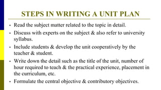 STEPS IN WRITING A UNIT PLAN
• Read the subject matter related to the topic in detail.
• Discuss with experts on the subject & also refer to university
syllabus.
• Include students & develop the unit cooperatively by the
teacher & student.
• Write down the detail such as the title of the unit, number of
hour required to teach & the practical experience, placement in
the curriculum, etc.
• Formulate the central objective & contributory objectives.
 