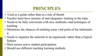 PRINCIPLES
• Used as a guide rather than as a rule of thumb
• Teacher must have mastery of and adequate training in the topic
• Needs to be fully conversant with new methods and techniques of
teaching
• Minimizes the chances of omitting some vital point of the informatio
n.
• Needs to organize the material in an organized rather than a logical
fashion
• Must ensure active student participation
• Should use different teaching learning methods
 