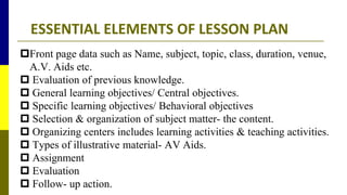 ESSENTIAL ELEMENTS OF LESSON PLAN
Front page data such as Name, subject, topic, class, duration, venue,
A.V. Aids etc.
 Evaluation of previous knowledge.
 General learning objectives/ Central objectives.
 Specific learning objectives/ Behavioral objectives
 Selection & organization of subject matter- the content.
 Organizing centers includes learning activities & teaching activities.
 Types of illustrative material- AV Aids.
 Assignment
 Evaluation
 Follow- up action.
 