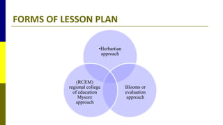 FORMS OF LESSON PLAN
•Herbartian
approach
Blooms or
evaluation
approach
(RCEM)
regional college
of education
Mysore
approach
 