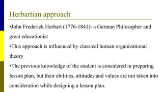Herbartian approach
•John Frederick Herbart (1776-1841)- a German Philosopher and
great educationist
•This approach is influenced by classical human organizational
theory
•The previous knowledge of the student is considered in preparing
lesson plan, but their abilities, attitudes and values are not taken into
consideration while designing a lesson plan.
 