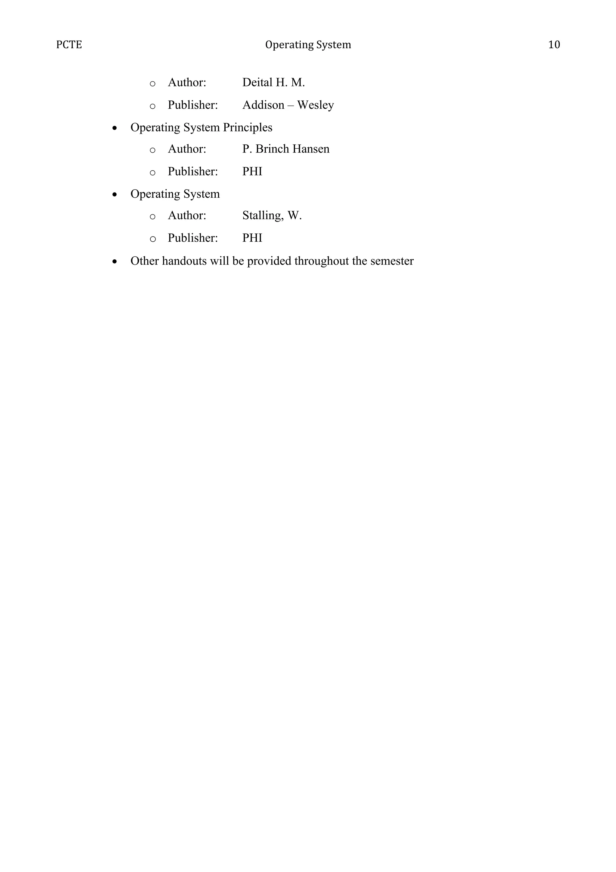 PCTE                                  Operating System               10


              o   Author:       Deital H. M.
              o   Publisher:    Addison – Wesley
       •   Operating System Principles
              o   Author:       P. Brinch Hansen
              o   Publisher:    PHI
       •   Operating System
              o   Author:       Stalling, W.
              o Publisher:      PHI
       •   Other handouts will be provided throughout the semester
 