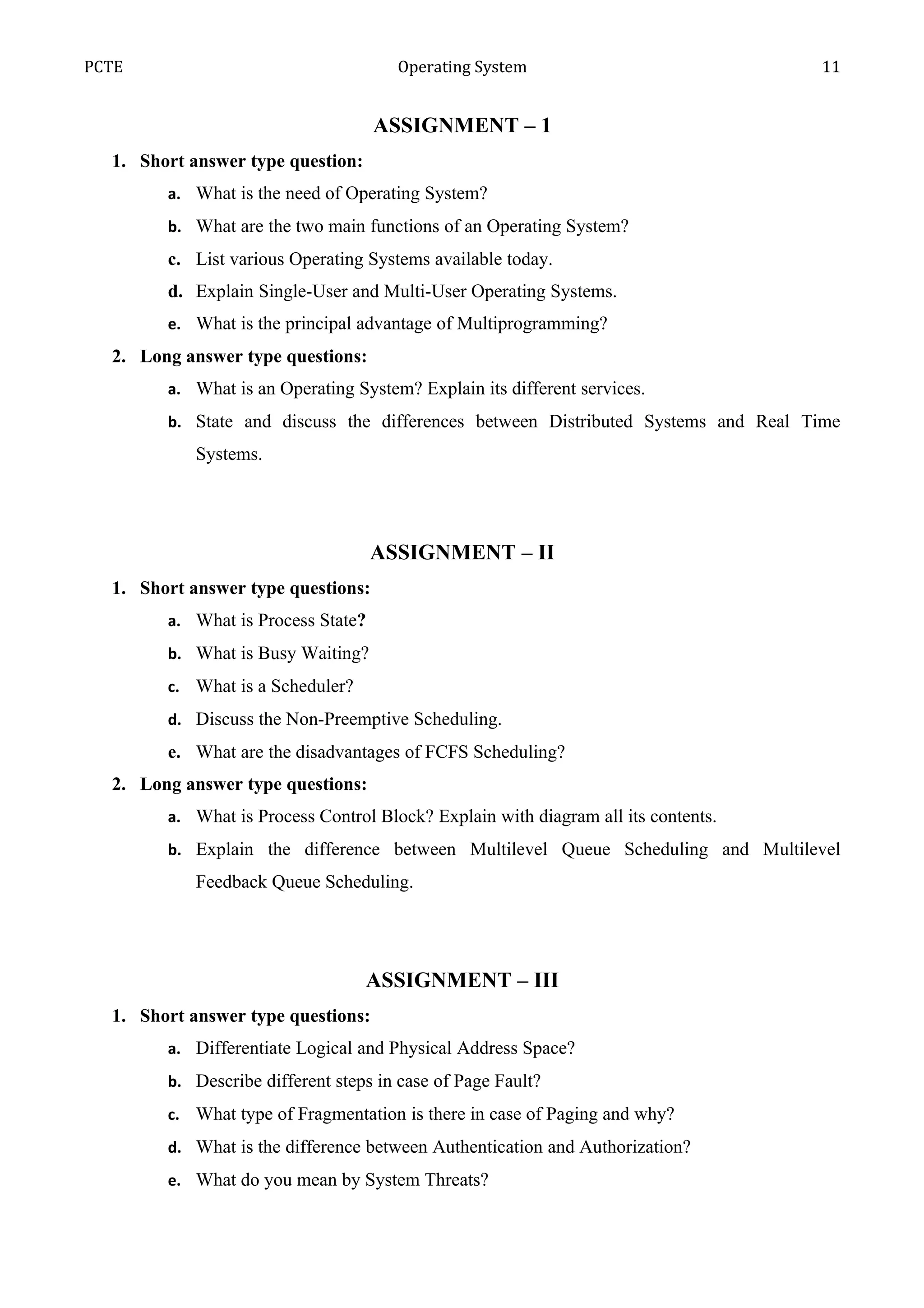 PCTE                                  Operating System                             11


                                    ASSIGNMENT – 1
  1. Short answer type question:
        a. What is the need of Operating System?
        b. What are the two main functions of an Operating System?
        c. List various Operating Systems available today.
        d. Explain Single-User and Multi-User Operating Systems.
        e. What is the principal advantage of Multiprogramming?
  2. Long answer type questions:
        a. What is an Operating System? Explain its different services.
        b. State and discuss the differences between Distributed Systems and Real Time
            Systems.




                                    ASSIGNMENT – II
  1. Short answer type questions:
        a. What is Process State?
        b. What is Busy Waiting?
        c. What is a Scheduler?
        d. Discuss the Non-Preemptive Scheduling.
        e. What are the disadvantages of FCFS Scheduling?
  2. Long answer type questions:
        a. What is Process Control Block? Explain with diagram all its contents.
        b. Explain the difference between Multilevel Queue Scheduling and Multilevel
            Feedback Queue Scheduling.




                                   ASSIGNMENT – III
  1. Short answer type questions:
        a. Differentiate Logical and Physical Address Space?
        b. Describe different steps in case of Page Fault?
        c. What type of Fragmentation is there in case of Paging and why?
        d. What is the difference between Authentication and Authorization?
        e. What do you mean by System Threats?
 