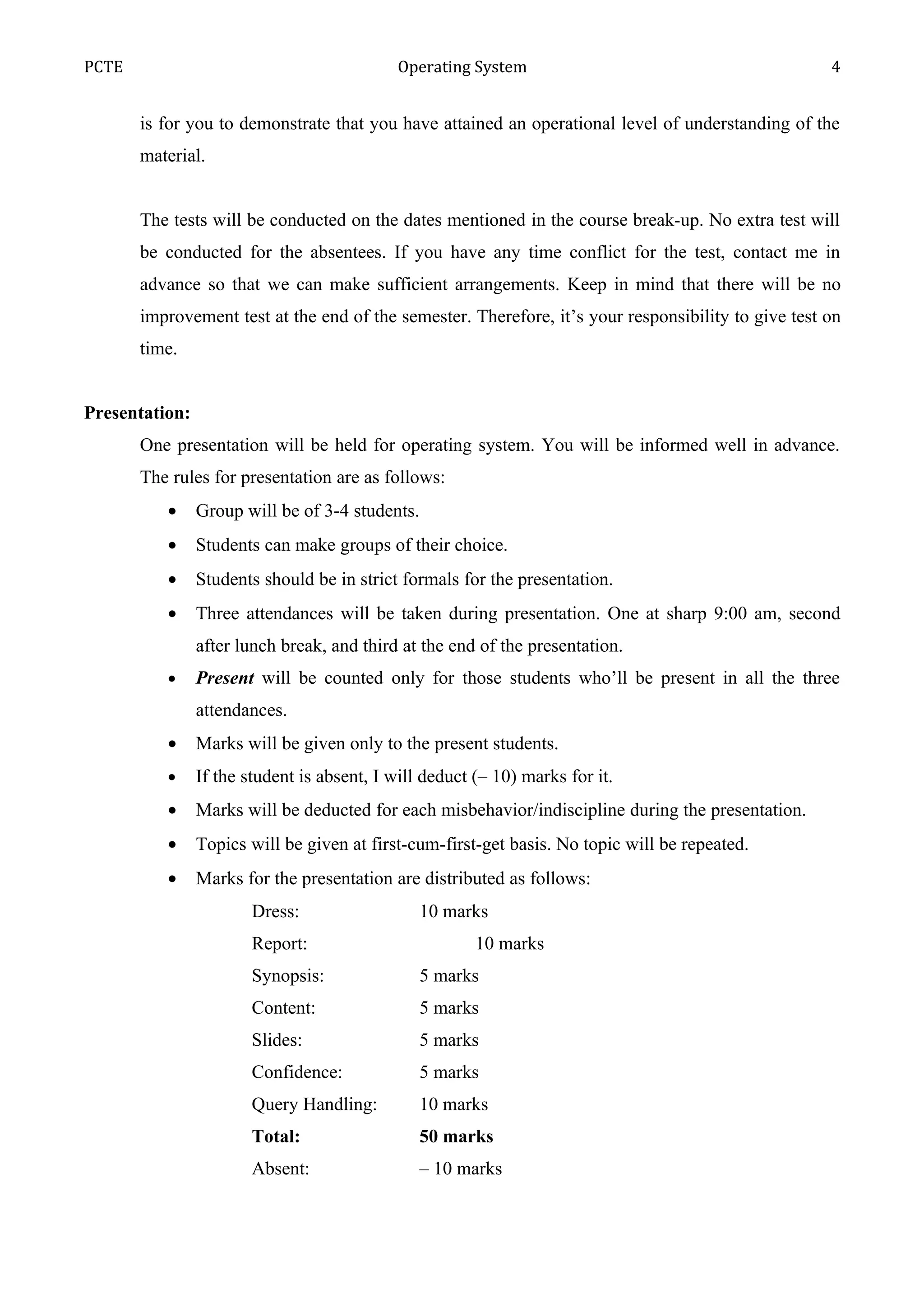 PCTE                                         Operating System                                        4


       is for you to demonstrate that you have attained an operational level of understanding of the
       material.


       The tests will be conducted on the dates mentioned in the course break-up. No extra test will
       be conducted for the absentees. If you have any time conflict for the test, contact me in
       advance so that we can make sufficient arrangements. Keep in mind that there will be no
       improvement test at the end of the semester. Therefore, it’s your responsibility to give test on
       time.


Presentation:
       One presentation will be held for operating system. You will be informed well in advance.
       The rules for presentation are as follows:
          •     Group will be of 3-4 students.
          •     Students can make groups of their choice.
          •     Students should be in strict formals for the presentation.
          •     Three attendances will be taken during presentation. One at sharp 9:00 am, second
                after lunch break, and third at the end of the presentation.
          •     Present will be counted only for those students who’ll be present in all the three
                attendances.
          •     Marks will be given only to the present students.
          •     If the student is absent, I will deduct (– 10) marks for it.
          •     Marks will be deducted for each misbehavior/indiscipline during the presentation.
          •     Topics will be given at first-cum-first-get basis. No topic will be repeated.
          •     Marks for the presentation are distributed as follows:
                        Dress:                  10 marks
                        Report:                         10 marks
                        Synopsis:               5 marks
                        Content:                5 marks
                        Slides:                 5 marks
                        Confidence:             5 marks
                        Query Handling:         10 marks
                        Total:                  50 marks
                        Absent:                 – 10 marks
 