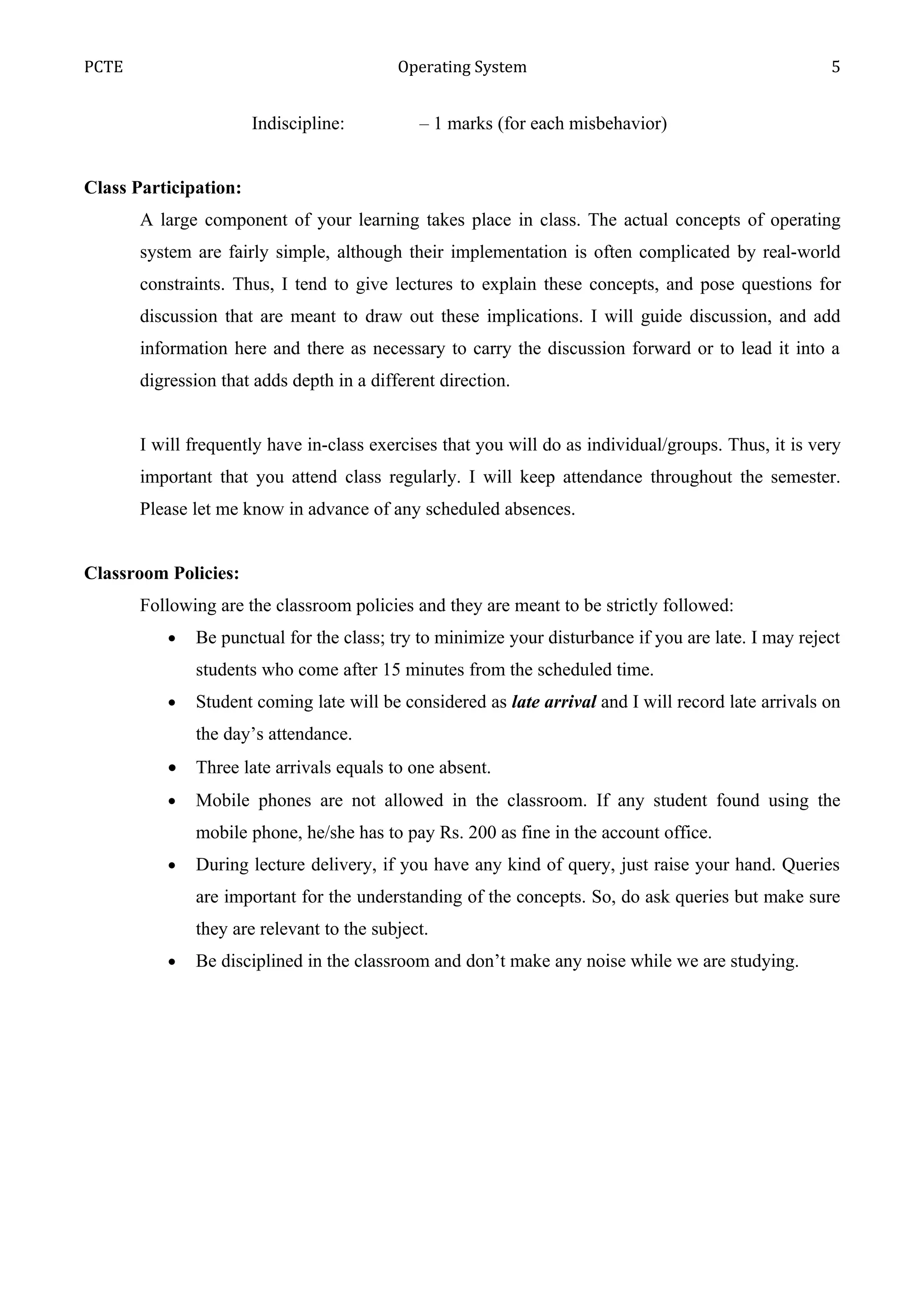PCTE                                       Operating System                                           5


                       Indiscipline:          – 1 marks (for each misbehavior)


Class Participation:
       A large component of your learning takes place in class. The actual concepts of operating
       system are fairly simple, although their implementation is often complicated by real-world
       constraints. Thus, I tend to give lectures to explain these concepts, and pose questions for
       discussion that are meant to draw out these implications. I will guide discussion, and add
       information here and there as necessary to carry the discussion forward or to lead it into a
       digression that adds depth in a different direction.


       I will frequently have in-class exercises that you will do as individual/groups. Thus, it is very
       important that you attend class regularly. I will keep attendance throughout the semester.
       Please let me know in advance of any scheduled absences.


Classroom Policies:
       Following are the classroom policies and they are meant to be strictly followed:
          •   Be punctual for the class; try to minimize your disturbance if you are late. I may reject
              students who come after 15 minutes from the scheduled time.
          •   Student coming late will be considered as late arrival and I will record late arrivals on
              the day’s attendance.
          •   Three late arrivals equals to one absent.
          •   Mobile phones are not allowed in the classroom. If any student found using the
              mobile phone, he/she has to pay Rs. 200 as fine in the account office.
          •   During lecture delivery, if you have any kind of query, just raise your hand. Queries
              are important for the understanding of the concepts. So, do ask queries but make sure
              they are relevant to the subject.
          •   Be disciplined in the classroom and don’t make any noise while we are studying.
 