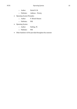 PCTE                                  Operating System               10


              o   Author:       Deital H. M.
              o   Publisher:    Addison – Wesley
       •   Operating System Principles
              o   Author:       P. Brinch Hansen
              o   Publisher:    PHI
       •   Operating System
              o   Author:       Stalling, W.
              o Publisher:      PHI
       •   Other handouts will be provided throughout the semester
 