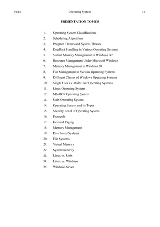PCTE                     Operating System                     13


                  PRESENTATION TOPICS


       1.    Operating System Classifications
       2.    Scheduling Algorithms
       3.    Program Threats and System Threats
       4.    Deadlock Handling in Various Operating Systems
       5.    Virtual Memory Management in Windows XP
       6.    Resource Management Under Microsoft Windows
       7.    Memory Management in Windows 98
       8.    File Management in Various Operating Systems
       9.    Different Classes of Windows Operating Systems
       10.   Single User vs. Multi User Operating Systems
       11.   Linux Operating System
       12.   MS-DOS Operating System
       13.   Unix Operating System
       14.   Operating System and its Types
       15.   Security Level of Operating System
       16.   Protocols
       17.   Demand Paging
       18.   Memory Management
       19.   Distributed Systems
       20.   File Systems
       21.   Virtual Memory
       22.   System Security
       23.   Linux vs. Unix
       24.   Linux vs. Windows
       25.   Windows Seven
 