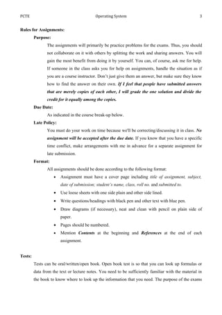 PCTE                                        Operating System                                         3


Rules for Assignments:
         Purpose:
                The assignments will primarily be practice problems for the exams. Thus, you should
                not collaborate on it with others by splitting the work and sharing answers. You will
                gain the most benefit from doing it by yourself. You can, of course, ask me for help.
                If someone in the class asks you for help on assignments, handle the situation as if
                you are a course instructor. Don’t just give them an answer, but make sure they know
                how to find the answer on their own. If I feel that people have submitted answers
                that are merely copies of each other, I will grade the one solution and divide the
                credit for it equally among the copies.
         Due Date:
                As indicated in the course break-up below.
         Late Policy:
                You must do your work on time because we'll be correcting/discussing it in class. No
                assignment will be accepted after the due date. If you know that you have a specific
                time conflict, make arrangements with me in advance for a separate assignment for
                late submission.
         Format:
                All assignments should be done according to the following format:
                     •   Assignment must have a cover page including title of assignment, subject,
                         date of submission; student’s name, class, roll no. and submitted to.
                     •   Use loose sheets with one side plain and other side lined.
                     •   Write questions/headings with black pen and other text with blue pen.
                     •   Draw diagrams (if necessary), neat and clean with pencil on plain side of
                         paper.
                     •   Pages should be numbered.
                     •   Mention Contents at the beginning and References at the end of each
                         assignment.


Tests:
         Tests can be oral/written/open book. Open book test is so that you can look up formulas or
         data from the text or lecture notes. You need to be sufficiently familiar with the material in
         the book to know where to look up the information that you need. The purpose of the exams
 