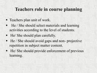 Teachers role in course planning
 Teachers plan unit of work.
 He / She should select materials and learning
activities according to the level of students.
 He/ She should plan carefully.
 He / She should avoid gaps and non- projective
repetition in subject matter content.
 He/ She should provide enforcement of previous
learning.
 
