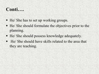 Conti….
 He/ She has to set up working groups.
 He/ She should formulate the objectives prior to the
planning.
 He/ She should possess knowledge adequately.
 He/ She should have skills related to the area that
they are teaching.
 