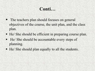 Conti…
 The teachers plan should focuses on general
objectives of the course, the unit plan, and the class
plan.
 He/ She should be efficient in preparing course plan.
 He/ She should be accountable every steps of
planning.
 He/ She should plan equally to all the students.
 