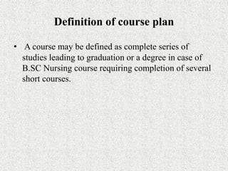 Definition of course plan
• A course may be defined as complete series of
studies leading to graduation or a degree in case of
B.SC Nursing course requiring completion of several
short courses.
 