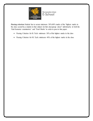 Passing criterion: Student has to secure minimum 30%/40% marks of the “highest marks in
the class scored by a student in that subject (in that class/group class)” individually in both the
‘End-Semester examination’ and ‘Total Marks’ in order to pass in that paper.
 Passing Criterion for B. Tech: minimum 30% of the highest marks in the class
 Passing Criterion for M. Tech: minimum 40% of the highest marks in the class
 