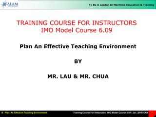 TRAINING COURSE FOR INSTRUCTORSIMO Model Course 6.09,[object Object],Plan An Effective Teaching Environment,[object Object],BY,[object Object],MR. LAU & MR. CHUA,[object Object]
