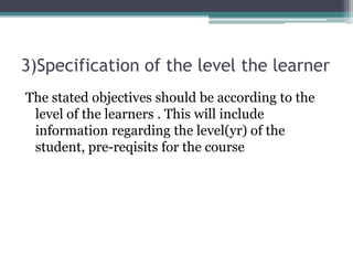 3)Specification of the level the learner
The stated objectives should be according to the
level of the learners . This will include
information regarding the level(yr) of the
student, pre-reqisits for the course
 