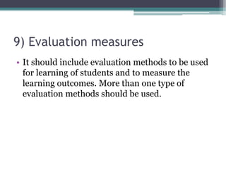 9) Evaluation measures
• It should include evaluation methods to be used
for learning of students and to measure the
learning outcomes. More than one type of
evaluation methods should be used.
 