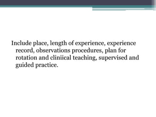 Include place, length of experience, experience
record, observations procedures, plan for
rotation and cliniical teaching, supervised and
guided practice.
 