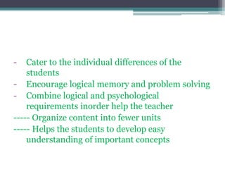 - Cater to the individual differences of the
students
- Encourage logical memory and problem solving
- Combine logical and psychological
requirements inorder help the teacher
----- Organize content into fewer units
----- Helps the students to develop easy
understanding of important concepts
 