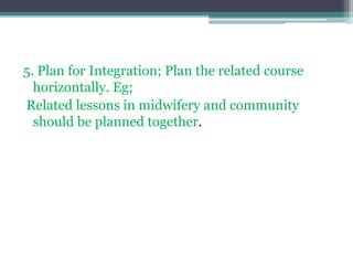 5. Plan for Integration; Plan the related course
horizontally. Eg;
Related lessons in midwifery and community
should be planned together.
 