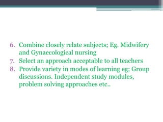 6. Combine closely relate subjects; Eg. Midwifery
and Gynaecological nursing
7. Select an approach acceptable to all teachers
8. Provide variety in modes of learning eg; Group
discussions. Independent study modules,
problem solving approaches etc..
 