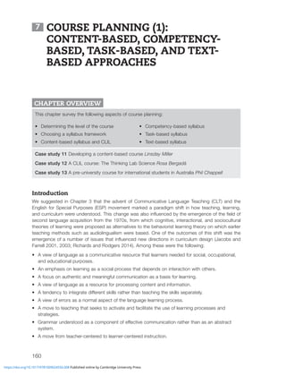 160
7 COURSE PLANNING (1):
CONTENT-BASED, COMPETENCY-
BASED, TASK-BASED, AND TEXT-
BASED APPROACHES
CHAPTER OVERVIEW
This chapter survey the following aspects of course planning:
• Determining the level of the course
• Choosing a syllabus framework
• Content-based syllabus and CLIL
• Competency-based syllabus
• Task-based syllabus
• Text-based syllabus
Case study 11 Developing a content-based course Linsday Miller
Case study 12 A CLIL course: The Thinking Lab Science Rosa Bergadà
Case study 13 A pre-university course for international students in Australia Phil Chappell
Introduction
We suggested in Chapter 3 that the advent of Communicative Language Teaching (CLT) and the
English for Special Purposes (ESP) movement marked a paradigm shift in how teaching, learning,
HUKJYYPJST^LYLUKLYZ[VVK;OPZJOHUNL^HZHSZVPUÅLUJLKI`[OLLTLYNLUJLVM[OLÄLSKVM
second language acquisition from the 1970s, from which cognitive, interactional, and sociocultural
theories of learning were proposed as alternatives to the behaviorist learning theory on which earlier
teaching methods such as audiolingualism were based. One of the outcomes of this shift was the
LTLYNLUJLVMHUTILYVMPZZLZ[OH[PUÅLUJLKUL^KPYLJ[PVUZPUJYYPJSTKLZPNU1HJVIZHUK
Farrell 2001, 2003; Richards and Rodgers 2014). Among these were the following:
• A view of language as a communicative resource that learners needed for social, occupational,
and educational purposes.
• An emphasis on learning as a social process that depends on interaction with others.
• A focus on authentic and meaningful communication as a basis for learning.
• A view of language as a resource for processing content and information.
• ([LUKLUJ`[VPU[LNYH[LKPќLYLU[ZRPSSZYH[OLY[OHU[LHJOPUN[OLZRPSSZZLWHYH[LS`
• A view of errors as a normal aspect of the language learning process.
• A move to teaching that seeks to activate and facilitate the use of learning processes and
strategies.
• .YHTTHYUKLYZ[VVKHZHJVTWVULU[VMLќLJ[P]LJVTTUPJH[PVUYH[OLY[OHUHZHUHIZ[YHJ[
system.
• A move from teacher-centered to learner-centered instruction.
https://doi.org/10.1017/9781009024556.008 Published online by Cambridge University Press
 