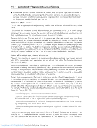 172 • Curriculum Development in Language Teaching
• 0UKP]PKHSPaLKZ[KLU[JLU[LYLKPUZ[YJ[PVU!0UJVU[LU[SL]LSHUKWHJLVIQLJ[P]LZHYLKLÄULKPU
terms of individual needs; prior learning and achievement are taken into account in developing
curricula. Instruction is not time-based; students progress at their own rates and concentrate on
QZ[[OVZLHYLHZPU^OPJO[OL`SHJRJVTWL[LUJL
Examples of CBI courses
*)0OHZILLU^PKLS`ZLKPU[OLKLZPNUVMTHU`KPќLYLU[RPUKZVMJVYZLZZVTLVM^OPJOHYLV[SPULK
below.
Occupational and vocational courses. As noted above, the commonest use of CBI in course design
is in preparing work-related courses that are often built around the tasks learners need to perform in
their work situations and the competencies needed to perform the tasks.
Social-survival courses. Courses designed for immigrants and other new arrivals have often been
developed around a competency framework, grouped around situations, activities, and tasks that new
arrivals encounter and competencies related to task performance. Mrowicki (1986) described the process
of developing a competency-based curriculum for a refugee program designed to develop language skills
for employment. The process included reviewing existing curricula, resource materials, and textbooks;
needs analysis (interviews, observations, survey of employers); identifying topics for a survival curriculum;
identifying competencies for each of the topics; grouping competencies into instructional units.
Issues with Competency-Based Instruction
Although there has been a resurgence in competency-based approaches in recent years, as seen
with CEFR, for example, such approaches are not without their critics. The following issues are
commonly mentioned.
Identifying competencies. Critics such as Tollefson (1986, 1995) have argued that no valid procedures
HYLH]HPSHISL[VKL]LSVWJVTWL[LUJ`ZWLJPÄJH[PVUZ(S[OVNOSPZ[ZVMJVTWL[LUJPLZJHUILNLULYH[LK
intuitively for many areas and activities, there is no way of knowing which ones are essential. Typically,
competencies are described based on intuition and experience. In addition, focusing on observable
behaviors can lead to a trivialization of the nature of an activity.
Components of competencies. *VTWL[LUJ`Z[H[LTLU[ZHYLHSZVKPѝJS[[VVWLYH[PVUHSPaLPU[LYTZ
of their precise linguistic components, since there is no direct form-to-competence correspondence.
The realization of a competency is often to some extent unpredictable, depending on factors in
the situation: who the participants are, what their roles are, their emotional state, and so on. It is
ZPTPSHYS`KPѝJS[[VKPќLYLU[PH[LWYLJPZLS`IL[^LLUKPќLYLU[SL]LSZVMWLYMVYTHUJLVMHJVTWL[LUJ`
For example, the following are characteristics of competence in conversation at level B1 in the CEFR
(Council of Europe 2001, 76):
Can enter unprepared into conversations on familiar topics.
Can follow clearly articulated speech directed at him/her in everyday conversations, though
will sometimes have to ask for repetition of particular words and phrases.
Can maintain a conversation or discussion, but may sometimes be difficult to follow when try-
ing to say exactly what he/she would like to.
Can express and respond to feelings such as surprise, happiness, sadness, interest and indif-
ference.
However, to operationalize these statements in terms of linguistic features and processes – an
essential step in developing teaching materials or tests to teach and assess mastery of these
JVTWL[LUJPLZ¶PZSHYNLS`HZIQLJ[P]LHUKPTWYLZZPVUPZ[PJWYVJLZZ(Z3LUNJVTTLU[Z!
https://doi.org/10.1017/9781009024556.008 Published online by Cambridge University Press
 