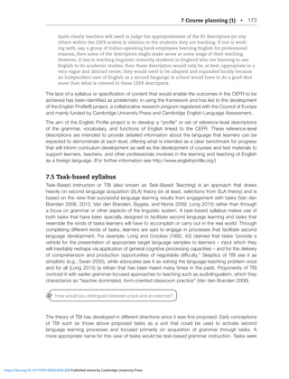 7 Course planning (1) • 173
Quite clearly teachers will need to judge the appropriateness of the B1 descriptors (or any
others within the CEFR scales) in relation to the students they are teaching. If one is work-
ing with, say, a group of Italian-speaking bank employees learning English for professional
reasons, then some of the descriptors might make sense at some stage of their teaching.
However, if one is teaching linguistic-minority students in England who are learning to use
English to do academic studies, then these descriptors would only be, at best, appropriate in a
very vague and abstract sense; they would need to be adapted and expanded locally because
an independent user of English as a second language in school would have to do a good deal
more than what is covered in these CEFR descriptors.
;OLSHJRVMHZ`SSHIZVYZWLJPÄJH[PVUVMJVU[LU[[OH[^VSKLUHISL[OLV[JVTLZPU[OL*,-9[VIL
HJOPL]LKOHZILLUPKLU[PÄLKHZWYVISLTH[PJPUZPUN[OLMYHTL^VYRHUKOHZSLK[V[OLKL]LSVWTLU[
VM[OL,UNSPZO7YVÄSLŽWYVQLJ[HJVSSHIVYH[P]LYLZLHYJOWYVNYHTYLNPZ[LYLK^P[O[OL*VUJPSVM,YVWL
and mainly funded by Cambridge University Press and Cambridge English Language Assessment.
;OLHPTVM[OL,UNSPZO7YVÄSLWYVQLJ[PZ[VKL]LSVWH¸WYVÄSL¹VYZL[VMYLMLYLUJLSL]LSKLZJYPW[PVUZ
of the grammar, vocabulary, and functions of English linked to the CEFR. These reference-level
descriptions are intended to provide detailed information about the language that learners can be
L_WLJ[LK[VKLTVUZ[YH[LH[LHJOSL]LSVќLYPUN^OH[PZPU[LUKLKHZHJSLHYILUJOTHYRMVYWYVNYLZZ
that will inform curriculum development as well as the development of courses and test materials to
support learners, teachers, and other professionals involved in the learning and teaching of English
HZHMVYLPNUSHUNHNL-VYMY[OLYPUMVYTH[PVUZLLO[[W!^^^LUNSPZOWYVÄSLVYN
7.5 Task-based syllabus
Task-Based Instruction or TBI (also known as Task-Based Teaching) is an approach that draws
heavily on second language acquisition (SLA) theory (or at least, selections from SLA theory) and is
based on the view that successful language learning results from engagement with tasks (Van den
Branden 2006, 2012; Van den Branden, Bygate, and Norris 2009; Long 2015) rather than through
a focus on grammar or other aspects of the linguistic system. A task-based syllabus makes use of
both tasks that have been specially designed to facilitate second language learning and tasks that
resemble the kinds of tasks learners will have to accomplish or carry out in the real world. Through
JVTWSL[PUNKPќLYLU[RPUKZVM[HZRZSLHYULYZHYLZHPK[VLUNHNLPUWYVJLZZLZ[OH[MHJPSP[H[LZLJVUK
SHUNHNLKL]LSVWTLU[-VYL_HTWSL3VUNHUK*YVVRLZ JSHPTLK[OH[[HZRZ¸WYV]PKLH
vehicle for the presentation of appropriate target language samples to learners – input which they
will inevitably reshape via application of general cognitive processing capacities – and for the delivery
VM JVTWYLOLUZPVU HUK WYVKJ[PVU VWWVY[UP[PLZ VM ULNV[PHISL KPѝJS[`¹ :RLW[PJZ VM ;)0 ZLL P[ HZ
simplistic (e.g., Swan 2005), while advocates see it as solving the language-teaching problem once
and for all (Long 2015) (a refrain that has been heard many times in the past). Proponents of TBI
contrast it with earlier grammar-focused approaches to teaching such as audiolingualism, which they
JOHYHJ[LYPaLHZ¸[LHJOLYKVTPUH[LKMVYTVYPLU[LKJSHZZYVVTWYHJ[PJL¹=HUKLU)YHUKLU
;OL[OLVY`VM;)0OHZKL]LSVWLKPUKPќLYLU[KPYLJ[PVUZZPUJLP[^HZÄYZ[WYVWVZLK,HYS`JVUJLW[PVUZ
of TBI such as those above proposed tasks as a unit that could be used to activate second
language learning processes and focused primarily on acquisition of grammar through tasks. A
more appropriate name for this view of tasks would be task-based grammar instruction. Tasks were
How would you distinguish between a task and an exercise?
https://doi.org/10.1017/9781009024556.008 Published online by Cambridge University Press
 