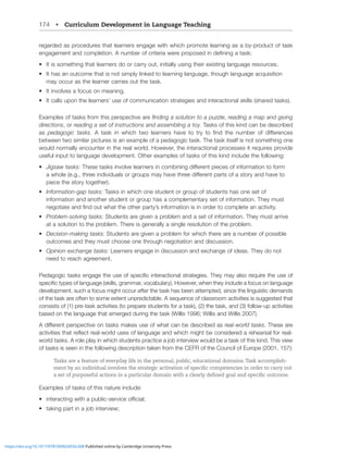 174 • Curriculum Development in Language Teaching
regarded as procedures that learners engage with which promote learning as a by-product of task
LUNHNLTLU[HUKJVTWSL[PVU(UTILYVMJYP[LYPH^LYLWYVWVZLKPUKLÄUPUNH[HZR!
• It is something that learners do or carry out, initially using their existing language resources.
• It has an outcome that is not simply linked to learning language, though language acquisition
may occur as the learner carries out the task.
• It involves a focus on meaning.
• It calls upon the learners’ use of communication strategies and interactional skills (shared tasks).
Examples of tasks from this perspective are ÄUKPUNHZVS[PVU[VHWaaSL, reading a map and giving
directions, or reading a set of instructions and assembling a toy. Tasks of this kind can be described
as pedagogic tasks ( [HZR PU ^OPJO [^V SLHYULYZ OH]L [V [Y` [V ÄUK [OL UTILY VM KPќLYLUJLZ
between two similar pictures is an example of a pedagogic task. The task itself is not something one
would normally encounter in the real world. However, the interactional processes it requires provide
useful input to language development. Other examples of tasks of this kind include the following:
• 1PNZH^[HZRZ!;OLZL[HZRZPU]VS]LSLHYULYZPUJVTIPUPUNKPќLYLU[WPLJLZVMPUMVYTH[PVU[VMVYT
H^OVSLLN[OYLLPUKP]PKHSZVYNYVWZTH`OH]L[OYLLKPќLYLU[WHY[ZVMHZ[VY`HUKOH]L[V
piece the story together).
• 0UMVYTH[PVUNHW[HZRZ!Tasks in which one student or group of students has one set of
information and another student or group has a complementary set of information. They must
ULNV[PH[LHUKÄUKV[^OH[[OLV[OLYWHY[`»ZPUMVYTH[PVUPZPUVYKLY[VJVTWSL[LHUHJ[P]P[`
• 7YVISLTZVS]PUN[HZRZ!Students are given a problem and a set of information. They must arrive
at a solution to the problem. There is generally a single resolution of the problem.
• +LJPZPVUTHRPUN[HZRZ!Students are given a problem for which there are a number of possible
outcomes and they must choose one through negotiation and discussion.
• 6WPUPVUL_JOHUNL[HZRZ!Learners engage in discussion and exchange of ideas. They do not
need to reach agreement.
7LKHNVNPJ[HZRZLUNHNL[OLZLVMZWLJPÄJPU[LYHJ[PVUHSZ[YH[LNPLZ;OL`TH`HSZVYLXPYL[OLZLVM
ZWLJPÄJ[`WLZVMSHUNHNLZRPSSZNYHTTHY]VJHISHY`/V^L]LY^OLU[OL`PUJSKLHMVJZVUSHUNHNL
development, such a focus might occur after the task has been attempted, since the linguistic demands
of the task are often to some extent unpredictable. A sequence of classroom activities is suggested that
consists of (1) pre-task activities (to prepare students for a task), (2) the task, and (3) follow-up activities
based on the language that emerged during the task (Willis 1996; Willis and Willis 2007).
(KPќLYLU[WLYZWLJ[P]LVU[HZRZTHRLZZLVM^OH[JHUILKLZJYPILKHZreal-world tasks. These are
HJ[P]P[PLZ[OH[YLÅLJ[YLHS^VYSKZLZVMSHUNHNLHUK^OPJOTPNO[ILJVUZPKLYLKHYLOLHYZHSMVYYLHS
^VYSK[HZRZ(YVSLWSH`PU^OPJOZ[KLU[ZWYHJ[PJLHQVIPU[LY]PL^^VSKILH[HZRVM[OPZRPUK;OPZ]PL^
of tasks is seen in the following description taken from the CEFR of the Council of Europe (2001, 157):
Tasks are a feature of everyday life in the personal, public, educational domains.Task accomplish-
ment by an individual involves the strategic activation of specific competencies in order to carry out
a set of purposeful actions in a particular domain with a clearly defined goal and specific outcome.
Examples of tasks of this nature include:
• PU[LYHJ[PUN^P[OHWISPJZLY]PJLVѝJPHS
• [HRPUNWHY[PUHQVIPU[LY]PL^
https://doi.org/10.1017/9781009024556.008 Published online by Cambridge University Press
 