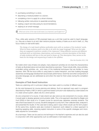 7 Course planning (1) • 175
• purchasing something in a store;
• describing a medical problem to a doctor;
• completing a form to apply for a driver’s license;
• following written instructions to assemble something;
• reading a report and discussing its recommendations;
• replying to an email message.
Thus, while early versions of TBI proposed tasks as a unit that could be used to teach language,
i.e., they are a means to an end, later versions propose mastery of tasks as an end in itself, i.e., they
focus mainly on real-world tasks:
The design of a task-based syllabus preferably starts with an analysis of the students’ needs.
What do these students need to be able to do with the target language? What are the tasks
they are supposed to perform outside of the classroom? Using different sources and different
methods (such as interviews, observations, and surveys) a concrete description of the kinds
of tasks students will face in the real word is drawn up. This description, then, serves as the
basis for the design and sequencing of tasks in the syllabus.
(Van den Branden 2012, 134)
No matter which view of tasks one adopts, many classroom activities do not share the characteristics
of tasks as illustrated above and are best described as exercises. These include drills, cloze activities,
controlled writing activities, etc., and many of the traditional techniques that are familiar to many
teachers. With TBI the focus shifts to using tasks to create interaction, and then building language
awareness and language development around task performance. Grammar and other components of
accurate language use are addressed as and when the need for them arises during the completion
of tasks.
Examples of Task-Based Instruction
;HZRZHZHWSHUUPUNUP[PUJYYPJSTKLZPNUOH]LILLUZLKPUHUTILYVMKPќLYLU[^H`Z
As the sole framework for course planning and delivery. Such an approach was used in a program
described by Prabhu (1987) in which a grammar-based curriculum was replaced by a task-based one
in a state school system, albeit only for a short period.
As one component of a course. A task strand can also serve as one component of a course, where
it would seek to develop general communication skills. This is the approach described by Beglar and
/U[PU[OLPYZ[K`VMH^LLRJVYZLMVYZLJVUK`LHY1HWHULZLUP]LYZP[`Z[KLU[Z;OL
task strand was based on a survey. Students designed a survey form, then collected data, analyzed it,
and presented the results. In this case task is being used in ways others would use the term project.
At the same time, students were also involved in classroom work related to a direct approach to
[LHJOPUNZWLHRPUNZRPSSZYLJLP]PUNL_WSPJP[PUZ[YJ[PVUPUZVTLVM[OLZWLJPÄJZ[YH[LNPLZHUKTPJYV
skills required for conversation.
As a technique. Tasks can be used as one technique in the teacher’s repertoire and can also be used
PUJVUQUJ[PVU^P[OV[OLYHWWYVHJOLZZJOHZZRPSSIHZLKVY[L_[IHZLKVULZ
What are some of the real-world tasks your learners use English for?
https://doi.org/10.1017/9781009024556.008 Published online by Cambridge University Press
 