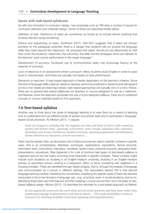 176 • Curriculum Development in Language Teaching
Issues with task-based syllabuses
As with any innovation in curriculum design, new proposals such as TBI raise a number of issues for
JYYPJSTWSHUULYZHUKTH[LYPHSZKLZPNU:VTLVM[OLZLHYLKLZJYPILKIYPLÅ`ILSV^
+LÄUP[PVUVM[HZR+LÄUP[PVUZVM[HZRZHYLZVTL[PTLZZVIYVHKHZ[VPUJSKLHSTVZ[HU`[OPUN[OH[
involves learners doing something.
Choice and sequencing of tasks. Tomlinson (2015, 336–337) suggests that if tasks are chosen
primarily for the pedagogic potential, there is a danger that students will not acquire the language
ZRPSSZ[OL`ULLKIL`VUK[OLJSHZZYVVT/LWYVWVZLZ[OH[[HZRZ¸ZOVSKILWYLKL[LYTPULKZV[OH[
[OL`JV]LY[OLZP[H[PVUZVIQLJ[P]LZ[OLV[JVTLZ[OLZRPSSZHUK[OLZ[YH[LNPLZ^OPJOHYLYLSL]HU[[V
the learners’ post-course performance in the target language.”
Development of accuracy. ,_JLZZP]L ZL VM JVTTUPJH[P]L [HZRZ TH` LUJVYHNL ÅLUJ` H[ [OL
expense of accuracy.
Lack of relevance in an assessment-driven curriculum. Many students study English in order to pass
local or national tests, and these are typically not based on task performance.
Demands on teachers. A task-based approach is heavily dependent on the teacher’s initiative. Since
the kind of language skills a learner needs to develop cannot be predicted in advance and will depend
on his or her needs and learning context, task-based approaches are typically one-of-a-kind. Hence,
there are no general task-based syllabuses for teachers or course designers to use as a reference,
and likewise, since the approach precludes the use of a pre-designed syllabus, there are no published
courses or course materials based on this approach.
7.6 Text-based syllabus
Another way to think about the goals of language learning is to view them as a means of learning
OV^[VUKLYZ[HUKHUKZLKPќLYLU[RPUKZVMZWVRLUHUK^YP[[LU[L_[ZHUK[VWHY[PJPWH[LPUSHUNHNL
based social practices. As Mickan (2013, 1) argues:
Texts are integral to everyday life. We organize our lives and those of others with numerous
spoken and written texts – greetings, instructions, news, emails, telephone calls, calendars,
timetables and diaries. Invitations, weather forecasts, sporting programmes and televisions
shows influence our decisions, actions and events …
;L_[ZTH`IL]PL^LK[OLUHZZ[YJ[YLKUP[ZVMKPZJVYZL[OH[HYLZLKPUZWLJPÄJJVU[L_[ZPUZWLJPÄJ
ways, that is as conversations, directives, exchanges, explanations, expositions, factual recounts,
information texts, instructions, interviews, narratives, opinion texts, personal recounts, persuasive texts,
presentations, procedures. (See Appendix 3 for a list of common text types.) A text-based syllabus is
VYNHUPaLKHYVUK[OL[L_[[`WLZVJJYYPUNTVZ[MYLXLU[S`PUZWLJPÄJJVU[L_[Z;OLZLJVU[L_[ZTPNO[
include such situations as studying in an English-medium university, studying in an English-medium
WYPTHY`VYZLJVUKHY`ZJOVVS^VYRPUNPUHYLZ[HYHU[VѝJLVYZ[VYLZVJPHSPaPUN^P[OULPNOIVYZPUH
OVZPUNJVTWSL_;OLZLHYLPKLU[PÄLK[OYVNOULLKZHUHS`ZPZ[OH[PZ[OYVNO[OLHUHS`ZPZVMSHUNHNL
HUK JVTTUPJH[PVU HZ P[ VJJYZ PU KPќLYLU[ ZL[[PUNZ ;OL HZZTW[PVU ILOPUK ;)0 PZ [OH[ ZLJVUK
SHUNHNLSLHYUPUNPU]VS]LZTHZ[LYPUN[OLJVU]LU[PVUZUKLYS`PUN[OLZWLJPÄJ[`WLZVM[L_[Z[OLSLHYULYZ
encounters in his or her domains of language use – e.g., at school, work, in social situations, and so on.
Identifying these texts and their features and then building a course around them form the basis of text-
based syllabus design. Mickan (2013, 13) describes the rationale for a text-based approach as follows:
[A text approach] constructs the curriculum around social practices and their texts rather than
presenting language as grammatical and lexical objects … The ready availability of texts as
resources for teaching simplifies curriculum planning and implementation.
https://doi.org/10.1017/9781009024556.008 Published online by Cambridge University Press
 