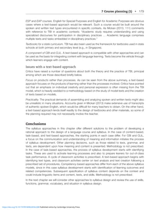 7 Course planning (1) • 179
ESP and EAP courses. English for Special Purposes and English for Academic Purposes are obvious
cases where a text-based approach would be relevant. Such a course would be built around the
ZWVRLUHUK^YP[[LU[L_[[`WLZLUJVU[LYLKPUZWLJPÄJJVU[L_[Z(Z4PJRHUJVTTLU[Z
^P[O YLMLYLUJL [V ;)0 PU HJHKLTPJ JVU[L_[Z! ¸(JHKLTPJ Z[K` YLXPYLZ UKLYZ[HUKPUN HUK ZPUN
specialized discourses for participation in disciplinary practices … Academic language comprises
multiple texts and tasks embedded in disciplinary practices.”
Textbooks for a state curriculum. TBI has also been used as the framework for textbooks used in state
schools at both primary and secondary level (e.g., in Singapore).
A component of CBI and CLIL. A text-based approach is compatible with other approaches and can
be used as the basis for integrating content with language learning. Texts become the vehicle through
which learners engage with content.
Issues with a text-based approach
Critics have raised a number of questions about both the theory and the practice of TBI, principal
HTVUN^OPJOHYL[OVZLKLZJYPILKIYPLÅ`ILSV^
Focus on products rather than processes. As can be seen from the above summary, a text-based
approach focuses on the products of learning rather than the processes involved. Critics have pointed
out that an emphasis on individual creativity and personal expression is often missing from the TBI
model, which is heavily wedded to a methodology based on the study of model texts and the creation
of texts based on models.
Practicality. The practical demands of assembling and analyzing spoken and written texts might also
be unrealistic in many situations. Accounts given in Mickan (2013) make extensive use of transcripts
VMH[OLU[PJZWVRLU,UNSPZO^OPJO^VSKILKPѝJS[MVYTHU`[LHJOLYZ[VVI[HPU6U[OLV[OLYOHUK
a text-based approach lends itself readily to the design of textbooks and other materials, so some of
the planning required may not necessarily involve the teacher.
Conclusions
;OL Z`SSHIZ HWWYVHJOLZ PU [OPZ JOHW[LY VќLY KPќLYLU[ ZVS[PVUZ [V [OL WYVISLT VM KL]LSVWPUN H
rational approach to the design of a language course and syllabus. In the case of content-based,
[HZRIHZLKHUK[L_[IHZLKHWWYVHJOLZ[OLZ[HY[PUNWVPU[ZPULHJOJHZLKPќLY-VY*)0HUK*303
a focus on the communication and understanding of meaning and information initiates the process
of syllabus development. Other planning decisions, such as those related to lexis, grammar, and
texts, are dependent upon how meaning and content is presented. Methodology is not prescribed.
In the case of task-based approaches, the process of syllabus development starts with identifying
tasks. These are used to activate learning processes and also to prepare leaners for out-of-class
task performance. A cycle of classroom activities is prescribed. A text-based approach begins with
identifying text types, and classroom activities center on text analysis and text creation following a
WYLZJYPILKZL[VMWYVJLKYLZ*VTWL[LUJ`IHZLKHWWYVHJOLZKPќLYMYVTLHJOVM[OLHIV]LZ`SSHIZ
TVKLSZZPUJLPU[OPZJHZLZ`SSHIZKL]LSVWTLU[Z[HY[Z^P[OPKLU[PÄJH[PVUVMSLHYUPUNV[JVTLZHUK
YLSH[LK JVTWL[LUJPLZ :IZLXLU[ ZWLJPÄJH[PVU VM Z`SSHIZ JVU[LU[ KLWLUKZ VU [OL JVU[L_[ HUK
could include linguistic items and content, texts, and skills. Methodology is not prescribed.
In the next chapter we will consider other approaches to syllabus design and review the use of skills,
functions, grammar, vocabulary, and situation in syllabus design.
https://doi.org/10.1017/9781009024556.008 Published online by Cambridge University Press
 