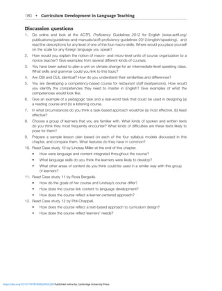 180 • Curriculum Development in Language Teaching
Discussion questions
1. Go online and look at the (*;-3 7YVÄJPLUJ` .PKLSPULZ  MVY ,UNSPZO ^^^HJ[ÅVYN
WISPJH[PVUZNPKLSPULZHUKTHUHSZHJ[ÅWYVÄJPLUJ`NPKLSPULZLUNSPZOZWLHRPUN HUK
read the descriptions for any level of one of the four macro-skills. Where would you place yourself
on the scale for any foreign language you speak?
2. How would you explain the notion of macro- and micro-level units of course organization to a
UV]PJL[LHJOLY.P]LL_HTWSLZMYVTZL]LYHSKPќLYLU[RPUKZVMJVYZLZ
3. You have been asked to plan a unit on climate change for an intermediate-level speaking class.
What skills and grammar could you link to this topic?
4. (YL*)0HUK*303PKLU[PJHS/V^KV`VUKLYZ[HUK[OLPYZPTPSHYP[PLZHUKKPќLYLUJLZ
5. @VHYLKL]LSVWPUNHJVTWL[LUJ`IHZLKJVYZLMVYYLZ[HYHU[Z[Hќ^HP[WLYZVUZ/V^^VSK
you identify the competencies they need to master in English? Give examples of what the
competencies would look like.
6. Give an example of a pedagogic task and a real-world task that could be used in designing (a)
a reading course and (b) a listening course.
7. 0U^OH[JPYJTZ[HUJLZKV`V[OPURH[HZRIHZLKHWWYVHJO^VSKILHTVZ[LќLJ[P]LISLHZ[
LќLJ[P]L
8. Choose a group of learners that you are familiar with. What kinds of spoken and written texts
KV`V[OPUR[OL`TVZ[MYLXLU[S`LUJVU[LYOH[RPUKZVMKPѝJS[PLZHYL[OLZL[L_[ZSPRLS`[V
pose for them?
9. Prepare a sample lesson plan based on each of the four syllabus models discussed in this
chapter, and compare them. What features do they have in common?
10. Read Case study 10 by Lindsay Miller at the end of this chapter.
• How were language and content integrated throughout the course?
• What language skills do you think the learners were likely to develop?
• What other areas of content do you think could be used in a similar way with this group
of learners?
11. Read Case study 11 by Rosa Bergadà.
• /V^KV[OLNVHSZVMOLYJVYZLHUK3PUKZH`»ZJVYZLKPќLY
• How does the course link content to language development?
• /V^KVLZ[OLJVYZLYLÅLJ[HSLHYULYJLU[LYLKHWWYVHJO
12. Read Case study 12 by Phil Chappell.
• /V^KVLZ[OLJVYZLYLÅLJ[H[L_[IHZLKHWWYVHJO[VJYYPJSTKLZPNU
• /V^KVLZ[OLJVYZLYLÅLJ[SLHYULYZ»ULLKZ
https://doi.org/10.1017/9781009024556.008 Published online by Cambridge University Press
 