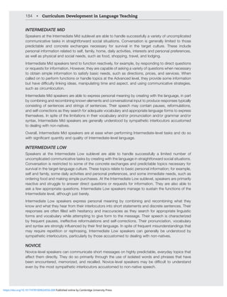 184 • Curriculum Development in Language Teaching
INTERMEDIATE MID
Speakers at the Intermediate Mid sublevel are able to handle successfully a variety of uncomplicated
communicative tasks in straightforward social situations. Conversation is generally limited to those
predictable and concrete exchanges necessary for survival in the target culture. These include
personal information related to self, family, home, daily activities, interests and personal preferences,
as well as physical and social needs, such as food, shopping, travel, and lodging.
Intermediate Mid speakers tend to function reactively, for example, by responding to direct questions
or requests for information. However, they are capable of asking a variety of questions when necessary
to obtain simple information to satisfy basic needs, such as directions, prices, and services. When
called on to perform functions or handle topics at the Advanced level, they provide some information
I[OH]LKPѝJS[`SPURPUNPKLHZTHUPWSH[PUN[PTLHUKHZWLJ[HUKZPUNJVTTUPJH[P]LZ[YH[LNPLZ
such as circumlocution.
Intermediate Mid speakers are able to express personal meaning by creating with the language, in part
by combining and recombining known elements and conversational input to produce responses typically
consisting of sentences and strings of sentences. Their speech may contain pauses, reformulations,
and self-corrections as they search for adequate vocabulary and appropriate language forms to express
themselves. In spite of the limitations in their vocabulary and/or pronunciation and/or grammar and/or
syntax, Intermediate Mid speakers are generally understood by sympathetic interlocutors accustomed
to dealing with non-natives.
Overall, Intermediate Mid speakers are at ease when performing Intermediate-level tasks and do so
^P[OZPNUPÄJHU[XHU[P[`HUKXHSP[`VM0U[LYTLKPH[LSL]LSSHUNHNL
INTERMEDIATE LOW
Speakers at the Intermediate Low sublevel are able to handle successfully a limited number of
uncomplicated communicative tasks by creating with the language in straightforward social situations.
Conversation is restricted to some of the concrete exchanges and predictable topics necessary for
survival in the target-language culture. These topics relate to basic personal information; for example,
self and family, some daily activities and personal preferences, and some immediate needs, such as
ordering food and making simple purchases. At the Intermediate Low sublevel, speakers are primarily
reactive and struggle to answer direct questions or requests for information. They are also able to
ask a few appropriate questions. Intermediate Low speakers manage to sustain the functions of the
0U[LYTLKPH[LSL]LSHS[OVNOQZ[IHYLS`
Intermediate Low speakers express personal meaning by combining and recombining what they
know and what they hear from their interlocutors into short statements and discrete sentences. Their
YLZWVUZLZHYLVM[LUÄSSLK^P[OOLZP[HUJ`HUKPUHJJYHJPLZHZ[OL`ZLHYJOMVYHWWYVWYPH[LSPUNPZ[PJ
forms and vocabulary while attempting to give form to the message. Their speech is characterized
I`MYLXLU[WHZLZPULќLJ[P]LYLMVYTSH[PVUZHUKZLSMJVYYLJ[PVUZ;OLPYWYVUUJPH[PVU]VJHISHY`
HUKZ`U[H_HYLZ[YVUNS`PUÅLUJLKI`[OLPYÄYZ[SHUNHNL0UZWP[LVMMYLXLU[TPZUKLYZ[HUKPUNZ[OH[
may require repetition or rephrasing, Intermediate Low speakers can generally be understood by
sympathetic interlocutors, particularly by those accustomed to dealing with non-natives.
NOVICE
Novice-level speakers can communicate short messages on highly predictable, everyday topics that
HќLJ[[OLTKPYLJ[S`;OL`KVZVWYPTHYPS`[OYVNO[OLZLVMPZVSH[LK^VYKZHUKWOYHZLZ[OH[OH]L
ILLULUJVU[LYLKTLTVYPaLKHUKYLJHSSLK5V]PJLSL]LSZWLHRLYZTH`ILKPѝJS[[VUKLYZ[HUK
even by the most sympathetic interlocutors accustomed to non-native speech.
https://doi.org/10.1017/9781009024556.008 Published online by Cambridge University Press
 