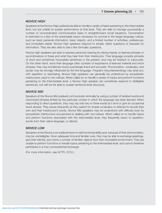 7 Course planning (1) • 185
NOVICE HIGH
Speakers at the Novice High sublevel are able to handle a variety of tasks pertaining to the Intermediate
level, but are unable to sustain performance at that level. They are able to manage successfully a
number of uncomplicated communicative tasks in straightforward social situations. Conversation
is restricted to a few of the predictable topics necessary for survival in the target language culture,
ZJOHZIHZPJWLYZVUHSPUMVYTH[PVUIHZPJVIQLJ[ZHUKHSPTP[LKUTILYVMHJ[P]P[PLZWYLMLYLUJLZ
and immediate needs. Novice High speakers respond to simple, direct questions or requests for
information. They are also able to ask a few formulaic questions.
Novice High speakers are able to express personal meaning by relying heavily on learned phrases or
recombinations of these and what they hear from their interlocutor. Their language consists primarily
of short and sometimes incomplete sentences in the present, and may be hesitant or inaccurate.
On the other hand, since their language often consists of expansions of learned material and stock
WOYHZLZ[OL`TH`ZVTL[PTLZZVUKZYWYPZPUNS`ÅLU[HUKHJJYH[L7YVUUJPH[PVU]VJHISHY`HUK
Z`U[H_TH`ILZ[YVUNS`PUÅLUJLKI`[OLÄYZ[SHUNHNL-YLXLU[TPZUKLYZ[HUKPUNZTH`HYPZLI[
with repetition or rephrasing, Novice High speakers can generally be understood by sympathetic
interlocutors used to non-natives. When called on to handle a variety of topics and perform functions
pertaining to the Intermediate level, a Novice High speaker can sometimes respond in intelligible
sentences, but will not be able to sustain sentence-level discourse.
NOVICE MID
Speakers at the Novice Mid sublevel communicate minimally by using a number of isolated words and
memorized phrases limited by the particular context in which the language has been learned. When
responding to direct questions, they may say only two or three words at a time or give an occasional
stock answer. They pause frequently as they search for simple vocabulary or attempt to recycle their
V^UHUK[OLPYPU[LYSVJ[VY»Z^VYKZ5V]PJL4PKZWLHRLYZTH`ILUKLYZ[VVK^P[OKPѝJS[`L]LUI`
sympathetic interlocutors accustomed to dealing with non-natives. When called on to handle topics
and perform functions associated with the Intermediate level, they frequently resort to repetition,
words from their native language, or silence.
NOVICE LOW
Speakers at the Novice Low sublevel have no real functional ability and, because of their pronunciation,
may be unintelligible. Given adequate time and familiar cues, they may be able to exchange greetings,
NP]L[OLPYPKLU[P[`HUKUHTLHUTILYVMMHTPSPHYVIQLJ[ZMYVT[OLPYPTTLKPH[LLU]PYVUTLU[;OL`HYL
unable to perform functions or handle topics pertaining to the Intermediate level, and cannot therefore
participate in a true conversational exchange.
(For more information, see ACTFL 2012.)
https://doi.org/10.1017/9781009024556.008 Published online by Cambridge University Press
 
