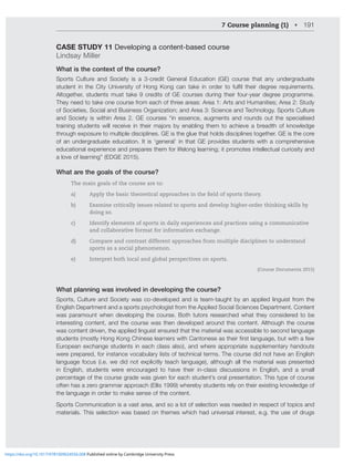7 Course planning (1) • 191
CASE STUDY 11 Developing a content-based course
Lindsay Miller
What is the context of the course?
Sports Culture and Society is a 3-credit General Education (GE) course that any undergraduate
Z[KLU[ PU [OL *P[` UP]LYZP[` VM /VUN 2VUN JHU [HRL PU VYKLY [V MSÄS [OLPY KLNYLL YLXPYLTLU[Z
Altogether, students must take 9 credits of GE courses during their four-year degree programme.
They need to take one course from each of three areas: Area 1: Arts and Humanities; Area 2: Study
of Societies, Social and Business Organization; and Area 3: Science and Technology. Sports Culture
HUK :VJPL[` PZ ^P[OPU (YLH  ., JVYZLZ ¸PU LZZLUJL HNTLU[Z HUK YVUKZ V[ [OL ZWLJPHSPZLK
[YHPUPUNZ[KLU[Z^PSSYLJLP]LPU[OLPYTHQVYZI`LUHISPUN[OLT[VHJOPL]LHIYLHK[OVMRUV^SLKNL
through exposure to multiple disciplines. GE is the glue that holds disciplines together. GE is the core
of an undergraduate education. It is ‘general’ in that GE provides students with a comprehensive
educational experience and prepares them for lifelong learning; it promotes intellectual curiosity and
a love of learning” (EDGE 2015).
What are the goals of the course?
The main goals of the course are to:
a) Apply the basic theoretical approaches in the field of sports theory.
b) Examine critically issues related to sports and develop higher-order thinking skills by
doing so.
c) Identify elements of sports in daily experiences and practices using a communicative
and collaborative format for information exchange.
d) Compare and contrast different approaches from multiple disciplines to understand
sports as a social phenomenon.
e) Interpret both local and global perspectives on sports.
(Course Documents 2015)
What planning was involved in developing the course?
Sports, Culture and Society was co-developed and is team-taught by an applied linguist from the
English Department and a sports psychologist from the Applied Social Sciences Department. Content
was paramount when developing the course. Both tutors researched what they considered to be
interesting content, and the course was then developed around this content. Although the course
was content driven, the applied linguist ensured that the material was accessible to second language
Z[KLU[ZTVZ[S`/VUN2VUN*OPULZLSLHYULYZ^P[O*HU[VULZLHZ[OLPYÄYZ[SHUNHNLI[^P[OHML^
European exchange students in each class also), and where appropriate supplementary handouts
were prepared, for instance vocabulary lists of technical terms. The course did not have an English
language focus (i.e. we did not explicitly teach language), although all the material was presented
in English, students were encouraged to have their in-class discussions in English, and a small
percentage of the course grade was given for each student’s oral presentation. This type of course
often has a zero grammar approach (Ellis 1999) whereby students rely on their existing knowledge of
the language in order to make sense of the content.
Sports Communication is a vast area, and so a lot of selection was needed in respect of topics and
materials. This selection was based on themes which had universal interest, e.g. the use of drugs
https://doi.org/10.1017/9781009024556.008 Published online by Cambridge University Press
 