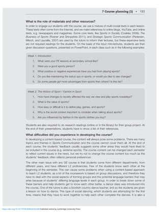7 Course planning (1) • 193
What is the role of materials and other resources?
In order to engage our students with the course, we use a mixture of multi-modal texts in each lesson.
These texts often come from the Internet, and we make references to online blogs, YouTube, and online
texts, e.g. newspapers and magazines. Some core texts, like Sports in Society (Coakley 2009); The
Business of Sports (Rosner and Shropshire 2011); and Strategic Sports Communication (Pedersen,
Miloch, and Laucella, 2007) are used by the tutors to inform their lectures, but these expensive texts
are not required readings for the students. On the basis of the input mini-lectures, students are then
given discussion questions, presented on PowerPoint, in each class such as in the following examples:
LLR!0U[YVKJ[PVU
1. What were your PE lessons at secondary school like?
2. Were you a good sports person?
3. What positive or negative experiences have you had from playing sports?
4. Do you like maintaining the status quo in sports, or would you like to see changes?
5. Do some people get more advantages from sports than others? Is this fair?
LLR!;OL/PZ[VY`VM:WVY[-HZOPVUPU:WVY[
1. /V^OH]LJOHUNLZ[VZVJPL[`HќLJ[LK[OL^H`^L]PL^HUKWSH`ZWVY[ZUV^HKH`Z
2. What is the value of sports?
3. /V^LHZ`VYKPѝJS[PZP[[VKLÄULWSH`NHTLZHUKZWVY[Z
4. Why is the social context important to consider when talking about sports?
5. (YL`VPUÅLUJLKI`MHZOPVUPU[OLZWVY[ZJSV[OLZ`VI`
:[KLU[ZHYLHSZVYLXPYLK[VKVYLZLHYJOYLHKPUNZVUSPULVYPU[OLSPIYHY`MVY[OLPYNYVWWYVQLJ[([
the end of their presentations, students have to show a list of their references.
:KDWGLτFXOWLHVGLGRXH[SHULHQFHLQGHYHORSLQJWKHFRXUVH
In developing a content-based course, the content will always pose some problems. There are many
topics and themes in Sports Communication and the course cannot cover them all. At the end of
each course, the students’ feedback usually suggests some other areas they would have liked to
be included in the course (e.g. extreme sports). The course content can be changed each semester
[VYLÅLJ[JYYLU[PZZLZPU[OLUL^ZI[^L[Y`UV[[VJOHUNL[OLJVYZLJVU[LU[[VVTJOHZ[OL
Z[KLU[Z»MLLKIHJRVM[LUYLÅLJ[ZWLYZVUHSWYLMLYLUJLZ
;OLV[OLYTHPUPZZL^P[OHU`.,JVYZLPZ[OH[Z[KLU[ZJVTLMYVTKPќLYLU[KLWHY[TLU[ZMYVT
KPќLYLU[ `LHYZ HUK OH]L KPќLYLU[ 3 WYVÄJPLUJPLZ -L^ VM [OL Z[KLU[Z RUV^ LHJO V[OLY H[ [OL
beginning of the semester. This can cause some problems when using a content-based approach
to teach L2 students, as a lot of the coursework is based on group discussions, and therefore they
have to deal with the social aspects of forming groups and the potential language barriers that may
HYPZLILJHZLVMZ[KLU[Z»KPќLYPUNSHUNHNLSL]LSZPULHJONYVW0UVYKLY[VIYLHRKV^UZVTLVM
these barriers and help students get to know each other better, a dance class was introduced into
the course. One of the tutors is also a Scottish country dance teacher, and so the students are given
HSLZZVUVUOV^[VKHUJL;OPZ[`WLVMZVJPHSKHUJPUN^OPJOZ[KLU[ZHYLH[[LTW[PUNMVY[OLÄYZ[
time, means that they have to work together to help each other complete the dances. It is also a
https://doi.org/10.1017/9781009024556.008 Published online by Cambridge University Press
 