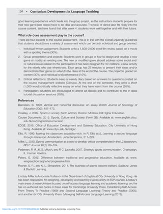 194 • Curriculum Development in Language Teaching
NVVKSLHYUPUNL_WLYPLUJL^OPJOMLLKZPU[V[OLNYVWWYVQLJ[HZ[OLPUZ[YJ[PVUZZ[KLU[ZWYLWHYLMVY
[OLPYUL^NHTLZLLILSV^OH]L[VILJSLHYHUKHJJYH[L;OL[VWPJVMKHUJLHSZVÄ[ZUPJLS`PU[V[OL
course content. We have found that after week 4, students work well together and with their tutors.
What role does assessment play in the course?
There are four aspects to the course assessment. This is in line with the overall university guidelines
that students should have a variety of assessment which can be both individual and group oriented.
1. 0UKP]PKHS^YP[[LUHZZPNUTLU[!:[KLU[Z^YP[LH¶^VYKÄSTYL]PL^IHZLKVUHTV]PL
with a sporting theme (30%).
2. .YVWWYLZLU[H[PVUHUKWYVQLJ[Z!:[KLU[Z^VYRPUNYVWZVMMVY[VKLZPNUHUKKL]LSVWHUL^
NHTLVYTVKPM`HUL_PZ[PUNVUL;OLUL^VYTVKPÄLKNHTLZOVSKHKKYLZZZVTLZVJPHSHUK
or cultural issues related to the participants it has been designed for, for instance, a new activity
for the elderly who use wheelchairs. Each group has 25 minutes to present their ideas and/or
KLTVUZ[YH[L[OLPYNHTLVY]PKLV[V[OLJSHZZH[[OLLUKVM[OLJVYZL;OLWYVQLJ[PZNYHKLKVU
content (30%) and individual oral performance (10%).
3. Critical reflections: Students keep a weekly diary based on answers to questions posted on
the course management website (Canvas). At the end of the semester, they write a short
(1,000-word) critically reflective essay on what they have learnt from the course (20%).
4. Participation: Students are encouraged to attend all classes and to contribute to the in-class
tutorial discussion sessions (10%).
References
Bernstein, B. 1999. Vertical and horizontal discourse: An essay. British Journal of Sociology of
Education 20(2): 157–173.
*VHRSL`1 Sports in society (tenth edition). Boston: McGraw Hill Higher Education.
Course Documents. 2015. Sports, Culture and Society (Form 2B). Available at: www.english.cityu.
edu.hk/en/programmes/courses/
,+.,  6ѝJL VM ,KJH[PVU +L]LSVWTLU[ HUK .H[L^H` ,KJH[PVU *P[` UP]LYZP[` VM /VUN
Kong. Available at: www.cityu.edu.hk/edge/.
Ellis, R. 1999. Making the classroom acquisition-rich. In R. Ellis (ed.), Learning a second language
through interaction(TZ[LYKHT!1VOU)LUQHTPUZ¶ 
Miller, L. 2015. Sports communication as a way to develop critical competencies in the L2 classroom.
RELC Journal 46(1): 89–104.
Pedersen, P. M., K. S. Miloch, and P. C. Laucella. 2007. Strategic sports communication. Champaign,
IL: Human Kinetics.
7L[LYZ .  +PќLYLUJL IL[^LLU [YHKP[PVUHS HUK WYVNYLZZP]L LKJH[PVU (]HPSHISL H[! ^^^
wingraschool.org/who/progressive.htm
Rosner, S. R., and K. L. Shropshire. 2011. The business of sports ZLJVUKLKP[PVU:KIY`!1VULZ
 Bartlett Learning.
3PUKZH`4PSSLYPZ(ZZVJPH[L7YVMLZZVYPU[OL+LWHY[TLU[VM,UNSPZOH[*P[`UP]LYZP[`VM/VUN2VUN/L
has been responsible for designing, developing and teaching a wide variety of ESP courses. Lindsay’s
main areas of research have focused on self-access language learning and academic listening, and he
has co-authored two books in these areas for Cambridge University Press, Establishing Self-Access:
From Theory To Practice   HUK Second Language Listening: Theory and Practice 
and another for City University Press, Managing Self-Access Language Learning 
https://doi.org/10.1017/9781009024556.008 Published online by Cambridge University Press
 